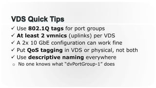 ü  Use 802.1Q tags for port groups
ü  At least 2 vmnics (uplinks) per VDS
ü  A 2x 10 GbE configuration can work fine
ü  Put QoS tagging in VDS or physical, not both
ü  Use descriptive naming everywhere
o  No one knows what “dvPortGroup-1” does
 