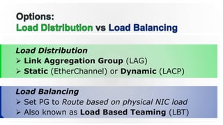 Load Distribution
Ø  Link Aggregation Group (LAG)
Ø  Static (EtherChannel) or Dynamic (LACP)
Load Balancing
Ø  Set PG to Route based on physical NIC load
Ø  Also known as Load Based Teaming (LBT)
 