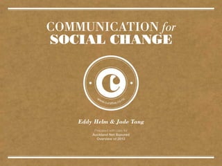 COMMUNICATION for
SOCIAL CHANGE




    Eddy Helm & Jade Tang
         Prepared with care for
        Auckland Net Sqaured
          Overview of 2012
 