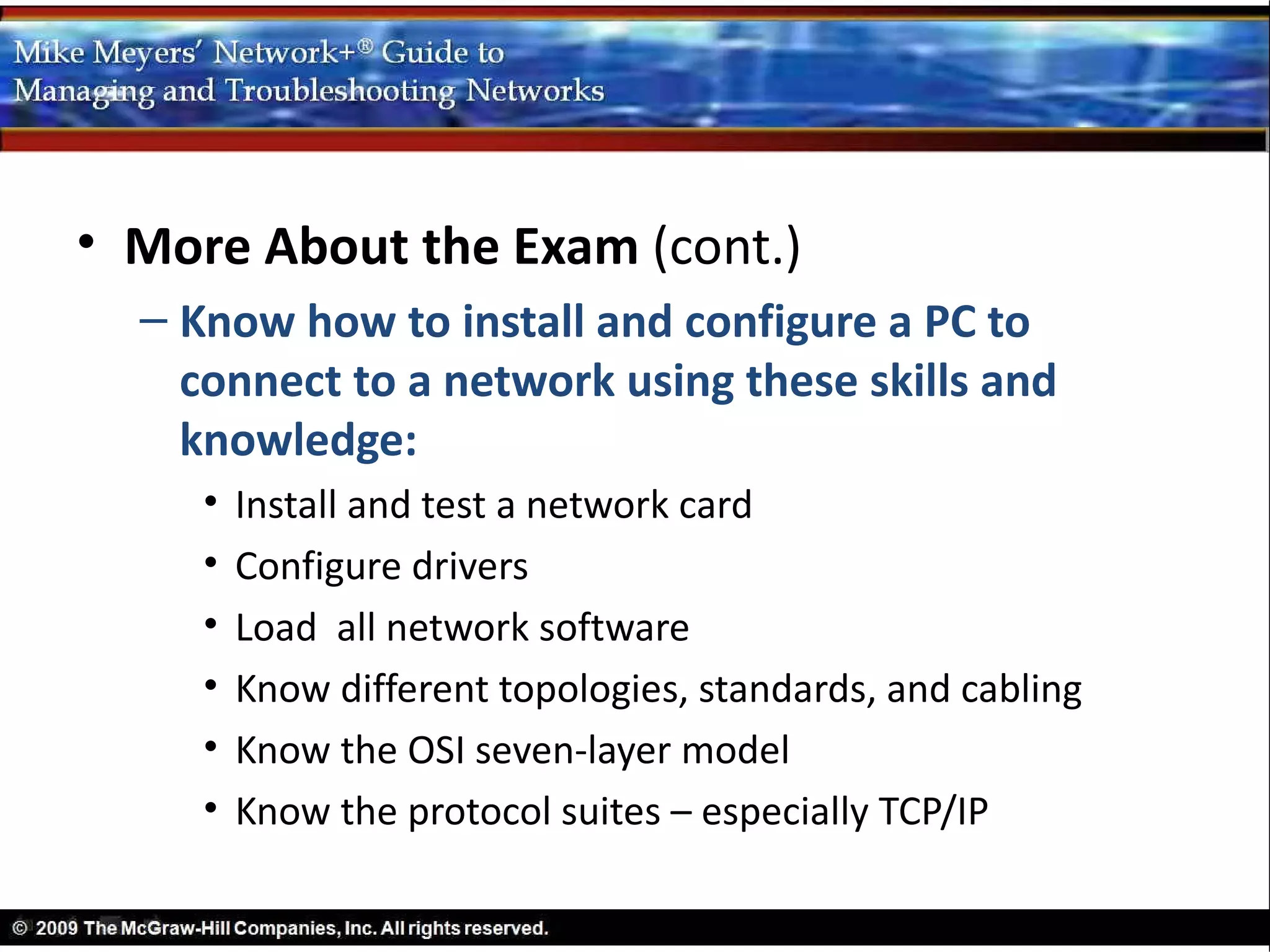• More About the Exam (cont.)
  – Know how to install and configure a PC to
    connect to a network using these skills and
    knowledge:
     •   Install and test a network card
     •   Configure drivers
     •   Load all network software
     •   Know different topologies, standards, and cabling
     •   Know the OSI seven-layer model
     •   Know the protocol suites – especially TCP/IP
 