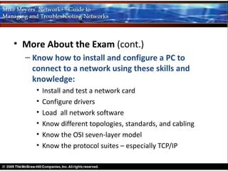 • More About the Exam (cont.)
  – Know how to install and configure a PC to
    connect to a network using these skills and
    knowledge:
     •   Install and test a network card
     •   Configure drivers
     •   Load all network software
     •   Know different topologies, standards, and cabling
     •   Know the OSI seven-layer model
     •   Know the protocol suites – especially TCP/IP
 