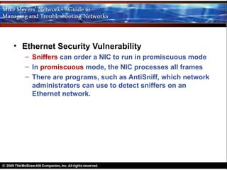 • Ethernet Security Vulnerability
  – Sniffers can order a NIC to run in promiscuous mode
  – In promiscuous mode, the NIC processes all frames
  – There are programs, such as AntiSniff, which network
    administrators can use to detect sniffers on an
    Ethernet network.
 