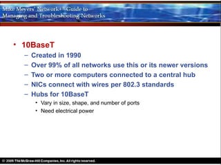 • 10BaseT
  –   Created in 1990
  –   Over 99% of all networks use this or its newer versions
  –   Two or more computers connected to a central hub
  –   NICs connect with wires per 802.3 standards
  –   Hubs for 10BaseT
       • Vary in size, shape, and number of ports
       • Need electrical power
 
