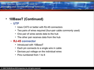 • 10BaseT (Continued)
  – UTP
     •   Uses CAT3 or better with RJ-45 connectors
     •   Two pairs of wires required (four-pair cable commonly used)
     •   One pair of wires sends data to the hub
     •   The other pair receives data from the hub
  – RJ-45 connector
     •   Introduced with 10BaseT
     •   Each pin connects to a single wire in cable
     •   Devices put voltage on the individual wires
     •   Pins numbered from 1 to 8
 