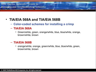 • TIA/EIA 568A and TIA/EIA 568B
  – Color-coded schemes for installing a crimp
  – TIA/EIA 568A
     • Green/white, green, orange/white, blue, blue/white, orange,
       brown/white, brown


  – TIA/EIA 568B
     • orange/white, orange, green/white, blue, blue/white, green,
       brown/white, brown
 