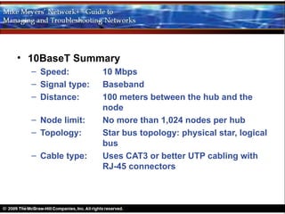 • 10BaseT Summary
  – Speed:         10 Mbps
  – Signal type:   Baseband
  – Distance:      100 meters between the hub and the
                   node
  – Node limit:    No more than 1,024 nodes per hub
  – Topology:      Star bus topology: physical star, logical
                   bus
  – Cable type:    Uses CAT3 or better UTP cabling with
                   RJ-45 connectors
 