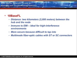 • 10BaseFL
  – Distance: two kilometers (2,000 meters) between the
    hub and the node
  – Immune to EMI – ideal for high-interference
    environments
  – More secure because difficult to tap into
  – Multimode fiber-optic cables with ST or SC connectors
 