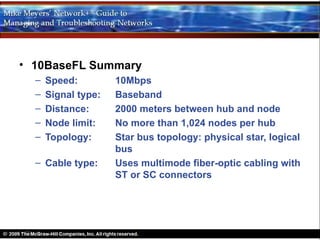 • 10BaseFL Summary
  –   Speed:         10Mbps
  –   Signal type:   Baseband
  –   Distance:      2000 meters between hub and node
  –   Node limit:    No more than 1,024 nodes per hub
  –   Topology:      Star bus topology: physical star, logical
                     bus
  – Cable type:      Uses multimode fiber-optic cabling with
                     ST or SC connectors
 