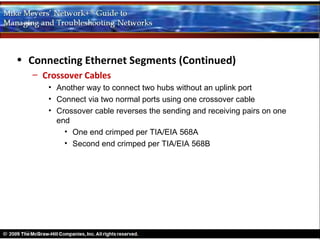 • Connecting Ethernet Segments (Continued)
   – Crossover Cables
      • Another way to connect two hubs without an uplink port
      • Connect via two normal ports using one crossover cable
      • Crossover cable reverses the sending and receiving pairs on one
        end
          • One end crimped per TIA/EIA 568A
          • Second end crimped per TIA/EIA 568B
 