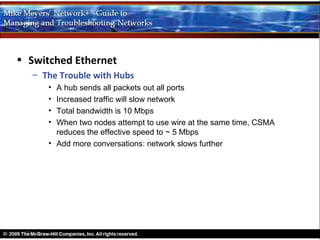 • Switched Ethernet
   – The Trouble with Hubs
      • A hub sends all packets out all ports
      • Increased traffic will slow network
      • Total bandwidth is 10 Mbps
      • When two nodes attempt to use wire at the same time, CSMA
        reduces the effective speed to ~ 5 Mbps
      • Add more conversations: network slows further
 