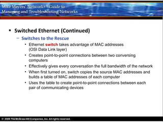 • Switched Ethernet (Continued)
   – Switches to the Rescue
      • Ethernet switch takes advantage of MAC addresses
        (OSI Data Link layer)
      • Creates point-to-point connections between two conversing
        computers
      • Effectively gives every conversation the full bandwidth of the network
      • When first turned on, switch copies the source MAC addresses and
        builds a table of MAC addresses of each computer
      • Uses the table to create point-to-point connections between each
        pair of communicating devices
 