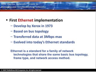 • First Ethernet implementation
  –   Develop by Xerox in 1973
  –   Based on bus topology
  –   Transferred data at 3Mbps max
  –   Evolved into today’s Ethernet standards

  Ethernet is a standard for a family of network
    technologies that share the same basic bus topology,
    frame type, and network access method.
 