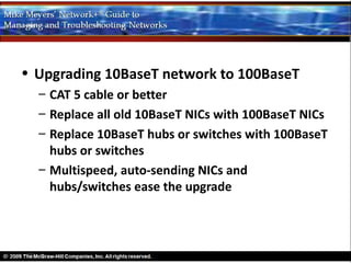 • Upgrading 10BaseT network to 100BaseT
  – CAT 5 cable or better
  – Replace all old 10BaseT NICs with 100BaseT NICs
  – Replace 10BaseT hubs or switches with 100BaseT
    hubs or switches
  – Multispeed, auto-sending NICs and
    hubs/switches ease the upgrade
 