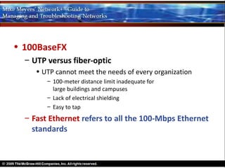 • 100BaseFX
  – UTP versus fiber-optic
     • UTP cannot meet the needs of every organization
        – 100-meter distance limit inadequate for
          large buildings and campuses
        – Lack of electrical shielding
        – Easy to tap
  – Fast Ethernet refers to all the 100-Mbps Ethernet
    standards
 