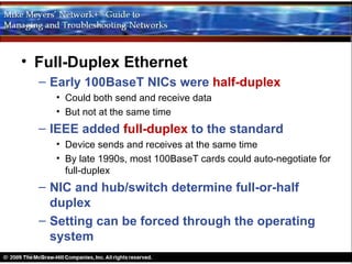 • Full-Duplex Ethernet
  – Early 100BaseT NICs were half-duplex
    • Could both send and receive data
    • But not at the same time
  – IEEE added full-duplex to the standard
    • Device sends and receives at the same time
    • By late 1990s, most 100BaseT cards could auto-negotiate for
      full-duplex
  – NIC and hub/switch determine full-or-half
    duplex
  – Setting can be forced through the operating
    system
 