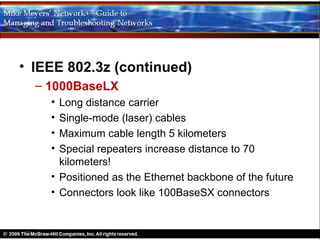 • IEEE 802.3z (continued)
  – 1000BaseLX
    • Long distance carrier
    • Single-mode (laser) cables
    • Maximum cable length 5 kilometers
    • Special repeaters increase distance to 70
      kilometers!
    • Positioned as the Ethernet backbone of the future
    • Connectors look like 100BaseSX connectors
 