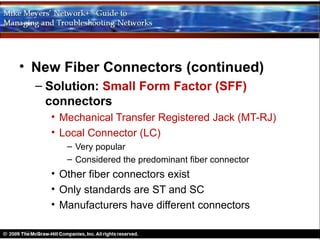 • New Fiber Connectors (continued)
  – Solution: Small Form Factor (SFF)
    connectors
    • Mechanical Transfer Registered Jack (MT-RJ)
    • Local Connector (LC)
       – Very popular
       – Considered the predominant fiber connector
    • Other fiber connectors exist
    • Only standards are ST and SC
    • Manufacturers have different connectors
 