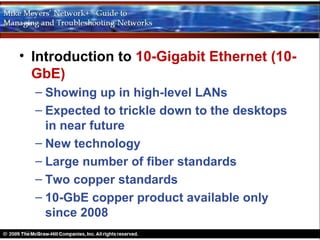 • Introduction to 10-Gigabit Ethernet (10-
  GbE)
  – Showing up in high-level LANs
  – Expected to trickle down to the desktops
    in near future
  – New technology
  – Large number of fiber standards
  – Two copper standards
  – 10-GbE copper product available only
    since 2008
 