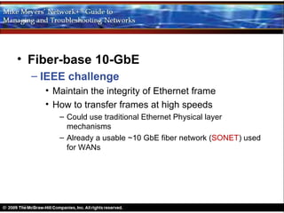 • Fiber-base 10-GbE
  – IEEE challenge
    • Maintain the integrity of Ethernet frame
    • How to transfer frames at high speeds
       – Could use traditional Ethernet Physical layer
         mechanisms
       – Already a usable ~10 GbE fiber network (SONET) used
         for WANs
 
