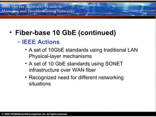 • Fiber-base 10 GbE (continued)
  – IEEE Actions
    • A set of 10GbE standards using traditional LAN
      Physical-layer mechanisms
    • A set of 10 GbE standards using SONET
      infrastructure over WAN fiber
    • Recognized need for different networking
      situations
 