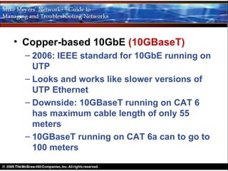 • Copper-based 10GbE (10GBaseT)
  – 2006: IEEE standard for 10GbE running on
    UTP
  – Looks and works like slower versions of
    UTP Ethernet
  – Downside: 10GBaseT running on CAT 6
    has maximum cable length of only 55
    meters
  – 10GBaseT running on CAT 6a can to go to
    100 meters
 