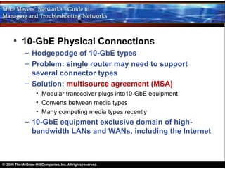 • 10-GbE Physical Connections
  – Hodgepodge of 10-GbE types
  – Problem: single router may need to support
    several connector types
  – Solution: multisource agreement (MSA)
     • Modular transceiver plugs into10-GbE equipment
     • Converts between media types
     • Many competing media types recently
  – 10-GbE equipment exclusive domain of high-
    bandwidth LANs and WANs, including the Internet
 