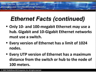 Ethernet Facts (continued)
• Only 10- and 100-megabit Ethernet may use a
  hub. Gigabit and 10-Gigabit Ethernet networks
  must use a switch.
• Every version of Ethernet has a limit of 1024
  nodes.
• Every UTP version of Ethernet has a maximum
  distance from the switch or hub to the node of
  100 meters.
 