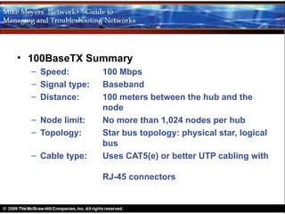 • 100BaseTX Summary
  – Speed:         100 Mbps
  – Signal type:   Baseband
  – Distance:      100 meters between the hub and the
                   node
  – Node limit:    No more than 1,024 nodes per hub
  – Topology:      Star bus topology: physical star, logical
                   bus
  – Cable type:    Uses CAT5(e) or better UTP cabling with

                   RJ-45 connectors
 
