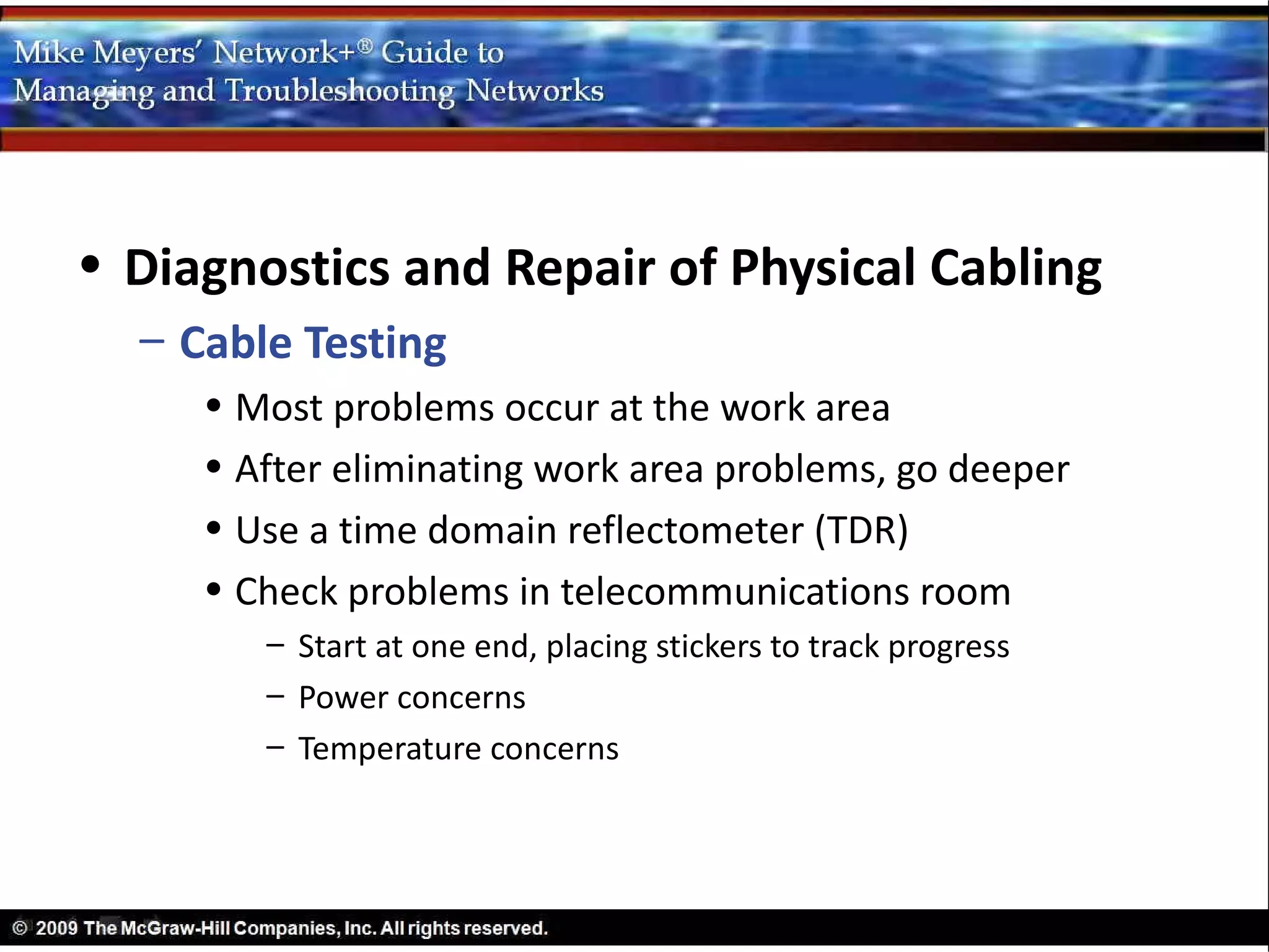 • Diagnostics and Repair of Physical Cabling
  – Cable Testing
     • Most problems occur at the work area
     • After eliminating work area problems, go deeper
     • Use a time domain reflectometer (TDR)
     • Check problems in telecommunications room
        – Start at one end, placing stickers to track progress
        – Power concerns
        – Temperature concerns
 