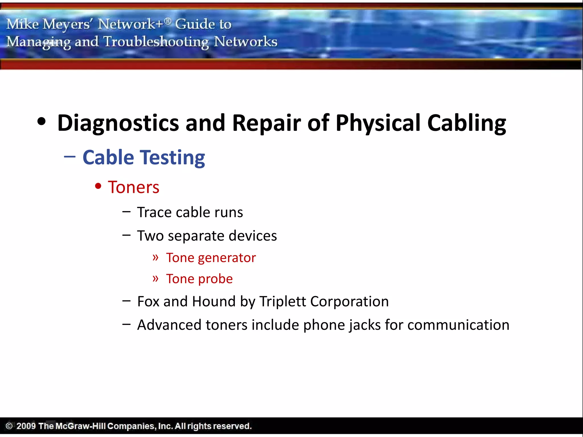 • Diagnostics and Repair of Physical Cabling
  – Cable Testing
     • Toners
        – Trace cable runs
        – Two separate devices
            » Tone generator
            » Tone probe
        – Fox and Hound by Triplett Corporation
        – Advanced toners include phone jacks for communication
 