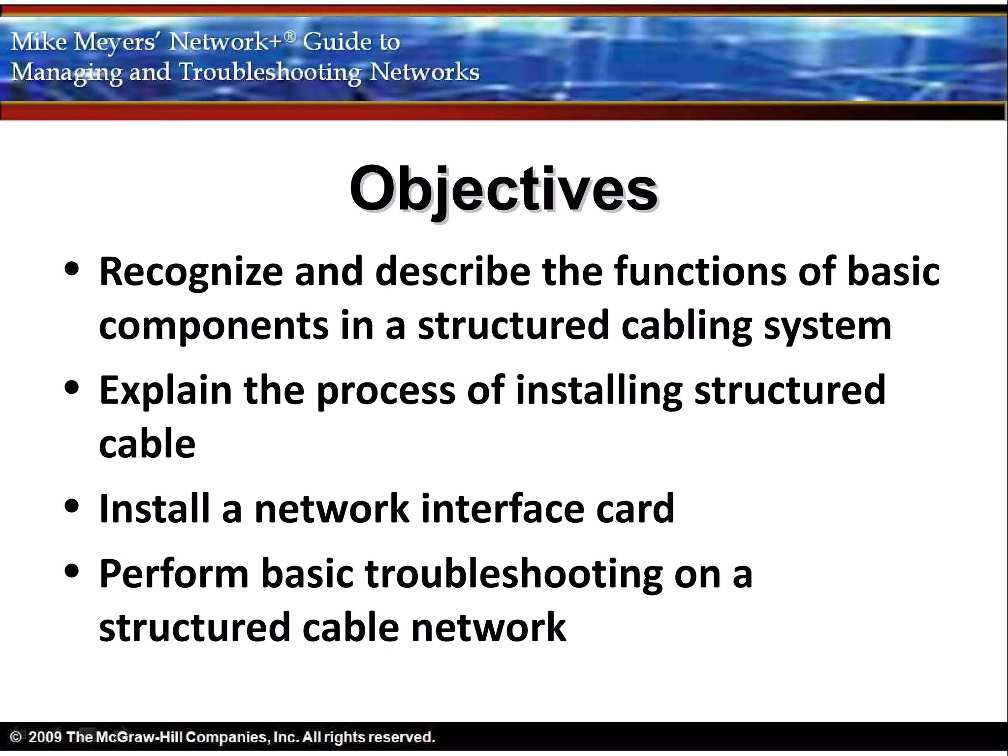 Objectives
• Recognize and describe the functions of basic
  components in a structured cabling system
• Explain the process of installing structured
  cable
• Install a network interface card
• Perform basic troubleshooting on a
  structured cable network
 