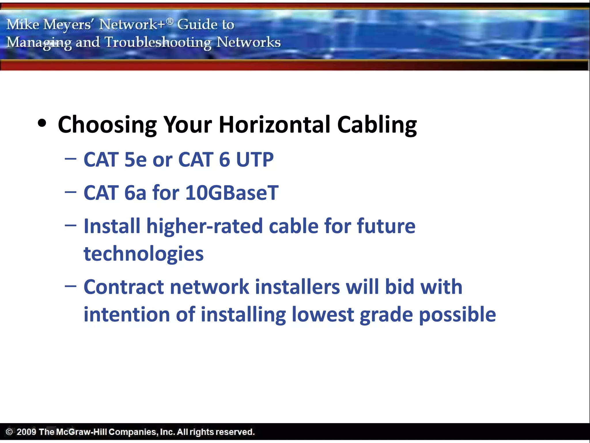 • Choosing Your Horizontal Cabling
  – CAT 5e or CAT 6 UTP
  – CAT 6a for 10GBaseT
  – Install higher-rated cable for future
    technologies
  – Contract network installers will bid with
    intention of installing lowest grade possible
 