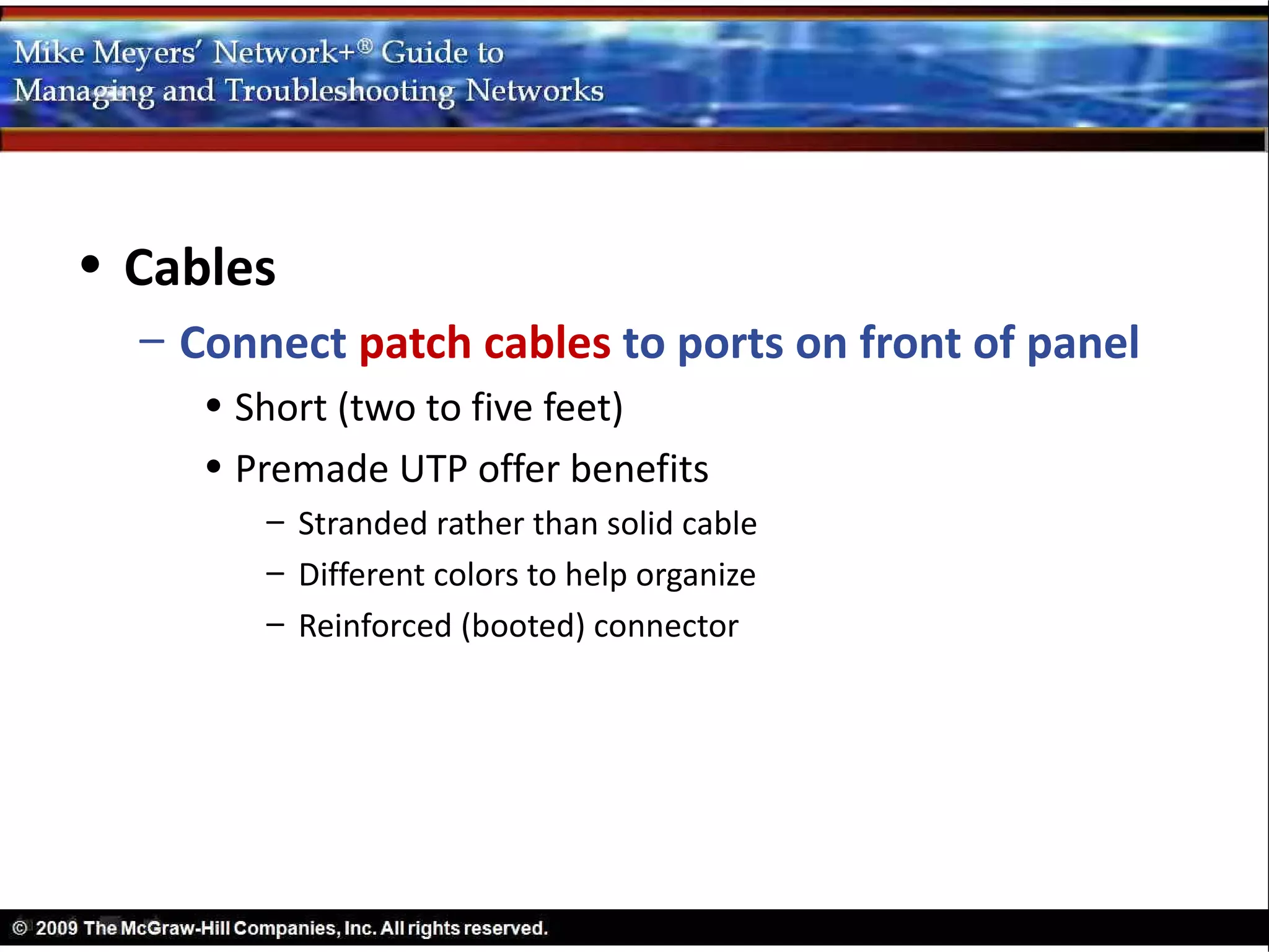 • Cables
  – Connect patch cables to ports on front of panel
     • Short (two to five feet)
     • Premade UTP offer benefits
        – Stranded rather than solid cable
        – Different colors to help organize
        – Reinforced (booted) connector
 