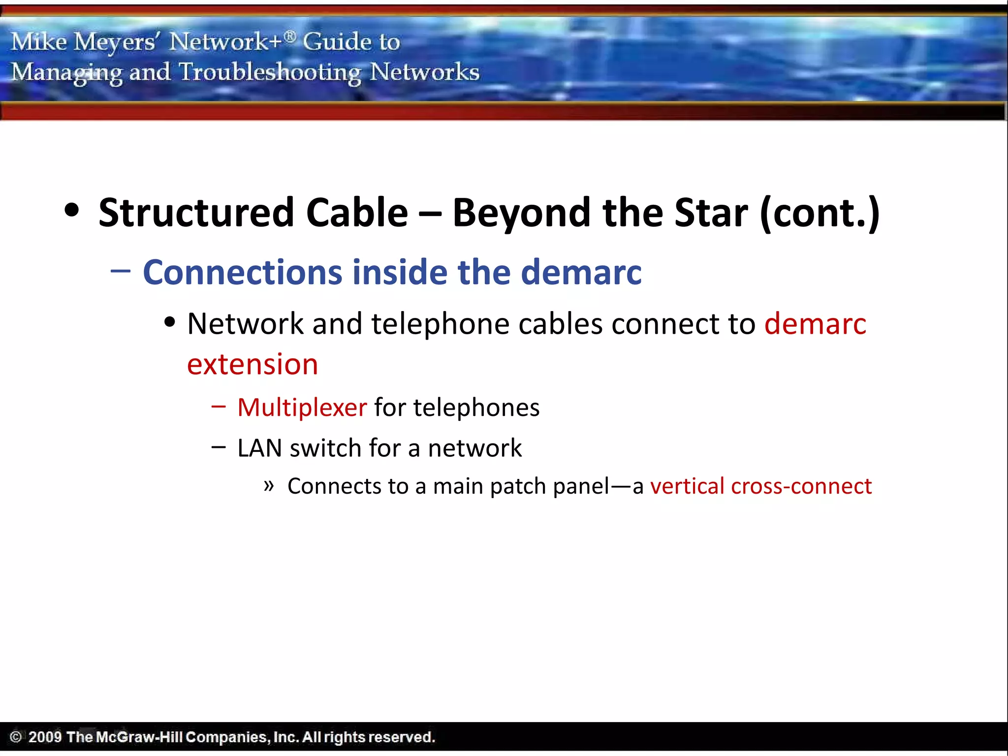 • Structured Cable – Beyond the Star (cont.)
  – Connections inside the demarc
     • Network and telephone cables connect to demarc
       extension
        – Multiplexer for telephones
        – LAN switch for a network
            » Connects to a main patch panel—a vertical cross-connect
 