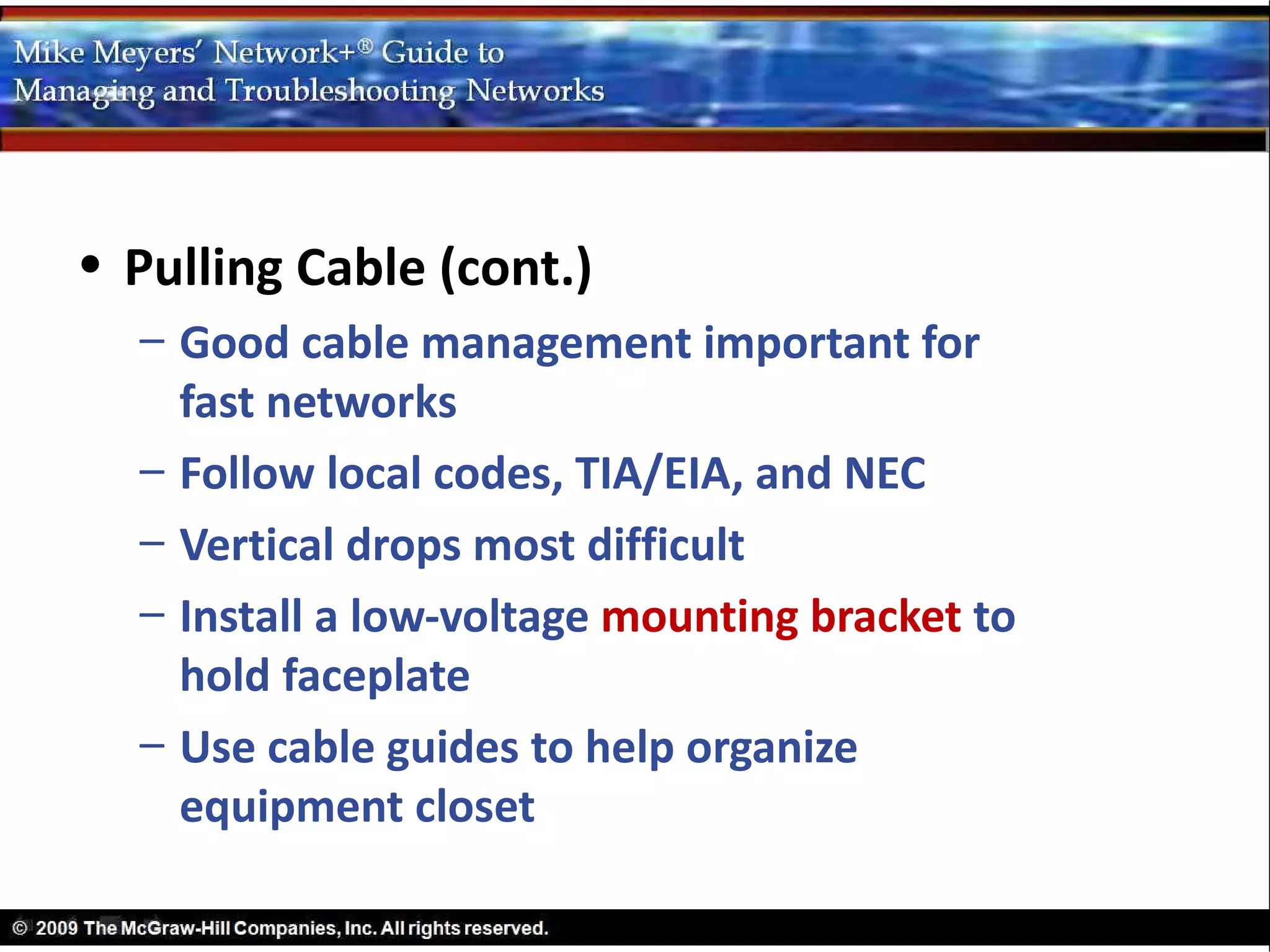 • Pulling Cable (cont.)
  – Good cable management important for
    fast networks
  – Follow local codes, TIA/EIA, and NEC
  – Vertical drops most difficult
  – Install a low-voltage mounting bracket to
    hold faceplate
  – Use cable guides to help organize
    equipment closet
 