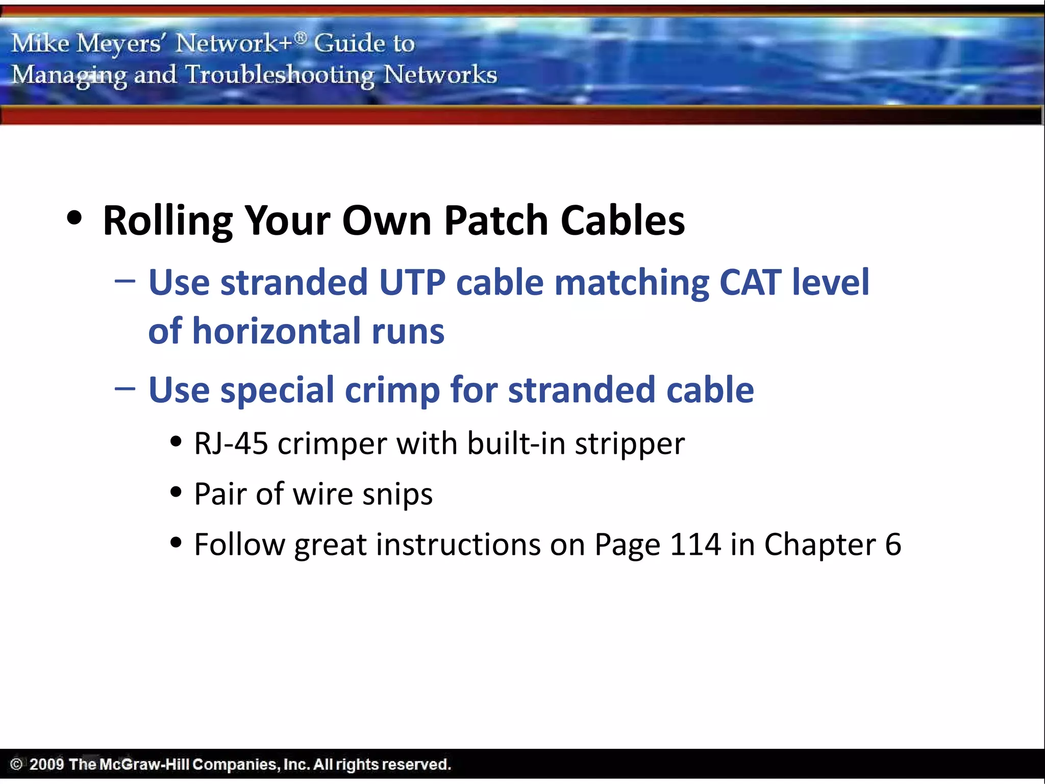 • Rolling Your Own Patch Cables
  – Use stranded UTP cable matching CAT level
    of horizontal runs
  – Use special crimp for stranded cable
     • RJ-45 crimper with built-in stripper
     • Pair of wire snips
     • Follow great instructions on Page 114 in Chapter 6
 