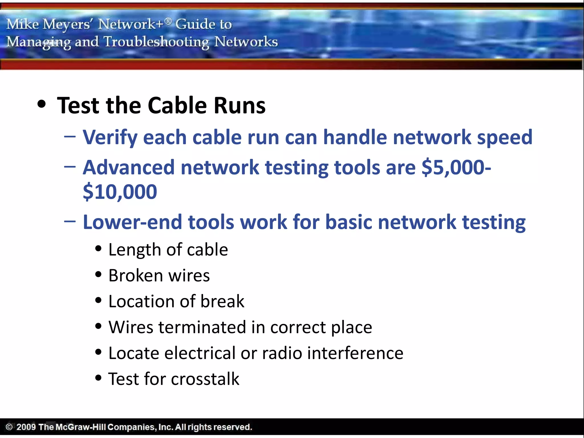 • Test the Cable Runs
  – Verify each cable run can handle network speed
  – Advanced network testing tools are $5,000-
    $10,000
  – Lower-end tools work for basic network testing
     • Length of cable
     • Broken wires
     • Location of break
     • Wires terminated in correct place
     • Locate electrical or radio interference
     • Test for crosstalk
 