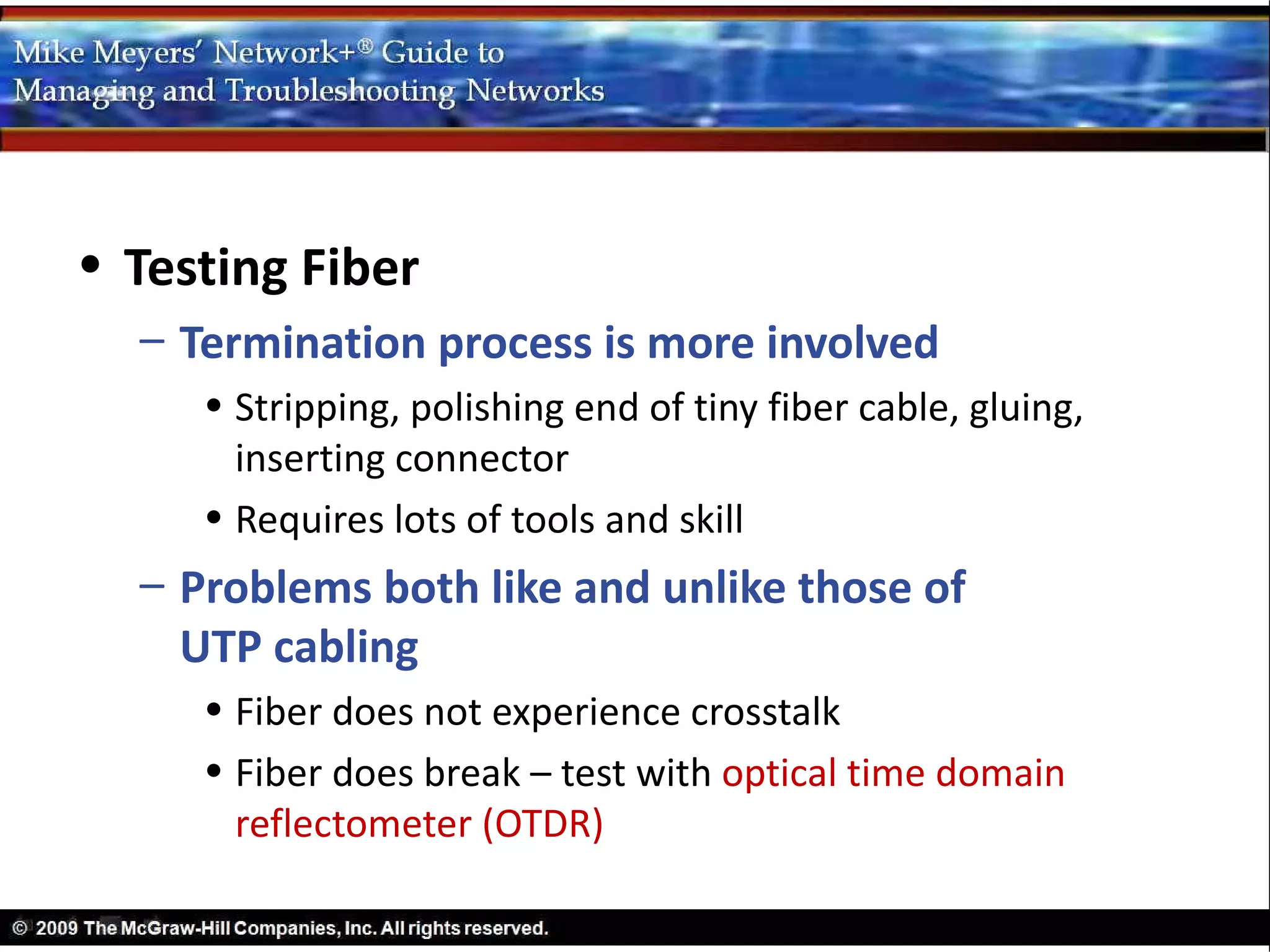 • Testing Fiber
  – Termination process is more involved
     • Stripping, polishing end of tiny fiber cable, gluing,
       inserting connector
     • Requires lots of tools and skill
  – Problems both like and unlike those of
    UTP cabling
     • Fiber does not experience crosstalk
     • Fiber does break – test with optical time domain
       reflectometer (OTDR)
 