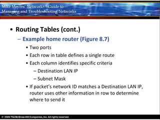 • Routing Tables (cont.)
  – Example home router (Figure 8.7)
     • Two ports
     • Each row in table defines a single route
     • Each column identifies specific criteria
          – Destination LAN IP
          – Subnet Mask
     • If packet’s network ID matches a Destination LAN IP,
       router uses other information in row to determine
       where to send it
 