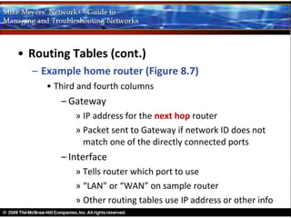 • Routing Tables (cont.)
  – Example home router (Figure 8.7)
     • Third and fourth columns
        – Gateway
            » IP address for the next hop router
            » Packet sent to Gateway if network ID does not
              match one of the directly connected ports
        – Interface
            » Tells router which port to use
            » “LAN” or “WAN” on sample router
            » Other routing tables use IP address or other info
 