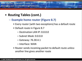 • Routing Tables (cont.)
  – Example home router (Figure 8.7)
     • Every router (with two exceptions) has a default route
     • Default route in Figure 8.7
         – Destination LAN IP: 0.0.0.0
         – Subnet Mask: 0.0.0.0
         – Gateway: 76.30.4.1
         – Interface: WAN
     • Router sends incoming packet to default route unless
       another line gives another route
 