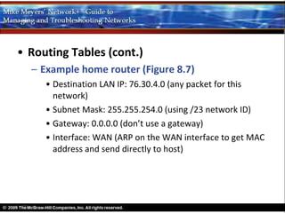 • Routing Tables (cont.)
  – Example home router (Figure 8.7)
     • Destination LAN IP: 76.30.4.0 (any packet for this
       network)
     • Subnet Mask: 255.255.254.0 (using /23 network ID)
     • Gateway: 0.0.0.0 (don’t use a gateway)
     • Interface: WAN (ARP on the WAN interface to get MAC
       address and send directly to host)
 
