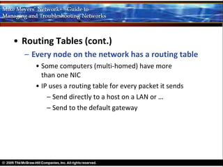 • Routing Tables (cont.)
  – Every node on the network has a routing table
     • Some computers (multi-homed) have more
       than one NIC
     • IP uses a routing table for every packet it sends
         – Send directly to a host on a LAN or …
         – Send to the default gateway
 