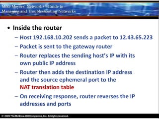 • Inside the router
  – Host 192.168.10.202 sends a packet to 12.43.65.223
  – Packet is sent to the gateway router
  – Router replaces the sending host’s IP with its
    own public IP address
  – Router then adds the destination IP address
    and the source ephemeral port to the
    NAT translation table
  – On receiving response, router reverses the IP
    addresses and ports
 