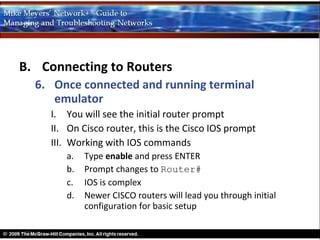 B. Connecting to Routers
  6. Once connected and running terminal
     emulator
    I. You will see the initial router prompt
    II. On Cisco router, this is the Cisco IOS prompt
    III. Working with IOS commands
       a.   Type enable and press ENTER
       b.   Prompt changes to Router#
       c.   IOS is complex
       d.   Newer CISCO routers will lead you through initial
            configuration for basic setup
 