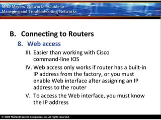 B. Connecting to Routers
  8. Web access
    III. Easier than working with Cisco
         command-line IOS
    IV. Web access only works if router has a built-in
         IP address from the factory, or you must
         enable Web interface after assigning an IP
         address to the router
    V. To access the Web interface, you must know
         the IP address
 