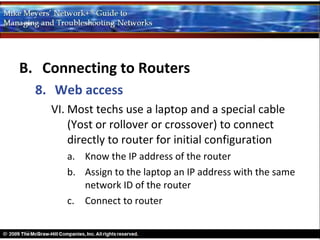 B. Connecting to Routers
  8. Web access
    VI. Most techs use a laptop and a special cable
        (Yost or rollover or crossover) to connect
        directly to router for initial configuration
       a. Know the IP address of the router
       b. Assign to the laptop an IP address with the same
          network ID of the router
       c. Connect to router
 