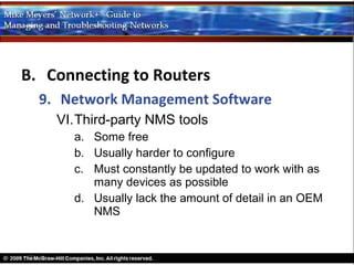 B. Connecting to Routers
  9. Network Management Software
    VI.Third-party NMS tools
      a. Some free
      b. Usually harder to configure
      c. Must constantly be updated to work with as
         many devices as possible
      d. Usually lack the amount of detail in an OEM
         NMS
 
