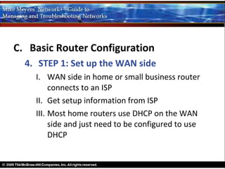 C. Basic Router Configuration
  4. STEP 1: Set up the WAN side
    I. WAN side in home or small business router
         connects to an ISP
    II. Get setup information from ISP
    III. Most home routers use DHCP on the WAN
         side and just need to be configured to use
         DHCP
 