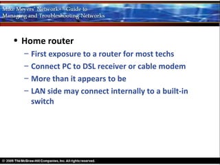 • Home router
  –   First exposure to a router for most techs
  –   Connect PC to DSL receiver or cable modem
  –   More than it appears to be
  –   LAN side may connect internally to a built-in
      switch
 